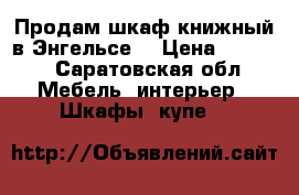 Продам шкаф книжный в Энгельсе. › Цена ­ 4 000 - Саратовская обл. Мебель, интерьер » Шкафы, купе   